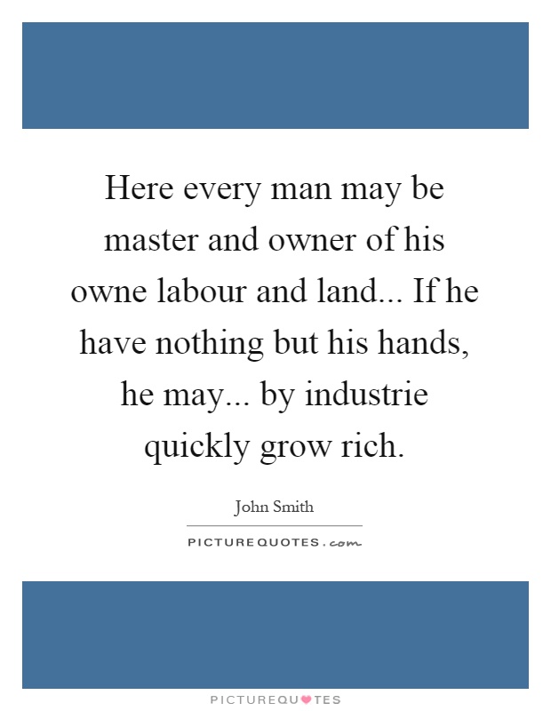 Here every man may be master and owner of his owne labour and land... If he have nothing but his hands, he may... by industrie quickly grow rich Picture Quote #1