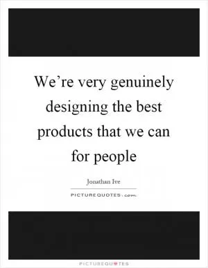 We’re very genuinely designing the best products that we can for people Picture Quote #1