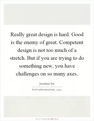 Really great design is hard. Good is the enemy of great. Competent design is not too much of a stretch. But if you are trying to do something new, you have challenges on so many axes Picture Quote #1