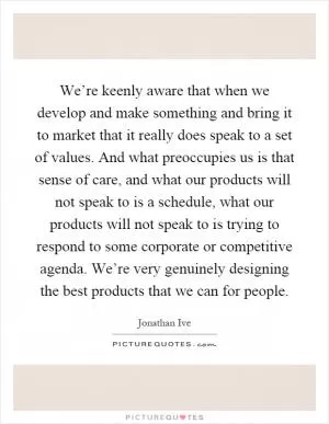 We’re keenly aware that when we develop and make something and bring it to market that it really does speak to a set of values. And what preoccupies us is that sense of care, and what our products will not speak to is a schedule, what our products will not speak to is trying to respond to some corporate or competitive agenda. We’re very genuinely designing the best products that we can for people Picture Quote #1
