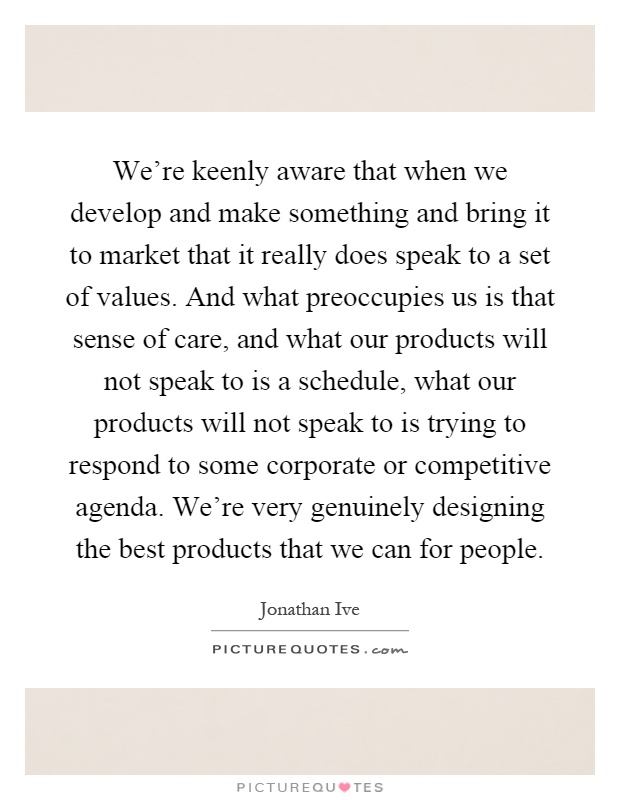 We're keenly aware that when we develop and make something and bring it to market that it really does speak to a set of values. And what preoccupies us is that sense of care, and what our products will not speak to is a schedule, what our products will not speak to is trying to respond to some corporate or competitive agenda. We're very genuinely designing the best products that we can for people Picture Quote #1