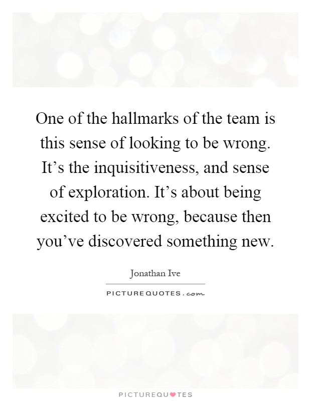 One of the hallmarks of the team is this sense of looking to be wrong. It's the inquisitiveness, and sense of exploration. It's about being excited to be wrong, because then you've discovered something new Picture Quote #1