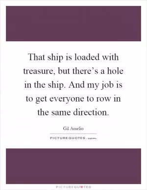 That ship is loaded with treasure, but there’s a hole in the ship. And my job is to get everyone to row in the same direction Picture Quote #1