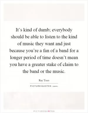 It’s kind of dumb; everybody should be able to listen to the kind of music they want and just because you’re a fan of a band for a longer period of time doesn’t mean you have a greater stake of claim to the band or the music Picture Quote #1