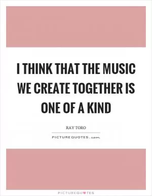 I think that the music we create together is one of a kind Picture Quote #1