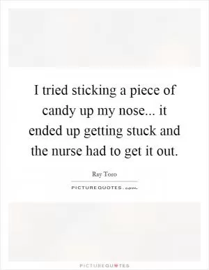I tried sticking a piece of candy up my nose... it ended up getting stuck and the nurse had to get it out Picture Quote #1
