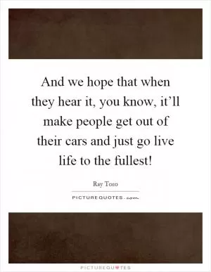 And we hope that when they hear it, you know, it’ll make people get out of their cars and just go live life to the fullest! Picture Quote #1
