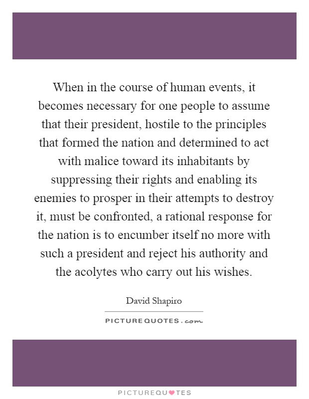 When in the course of human events, it becomes necessary for one people to assume that their president, hostile to the principles that formed the nation and determined to act with malice toward its inhabitants by suppressing their rights and enabling its enemies to prosper in their attempts to destroy it, must be confronted, a rational response for the nation is to encumber itself no more with such a president and reject his authority and the acolytes who carry out his wishes Picture Quote #1