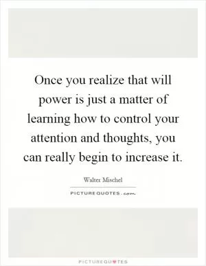 Once you realize that will power is just a matter of learning how to control your attention and thoughts, you can really begin to increase it Picture Quote #1