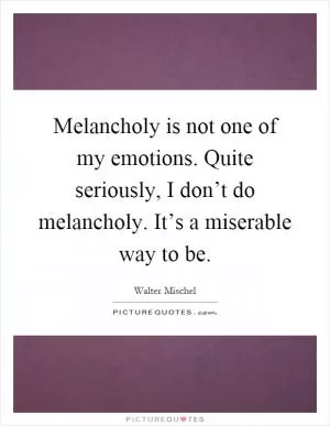 Melancholy is not one of my emotions. Quite seriously, I don’t do melancholy. It’s a miserable way to be Picture Quote #1