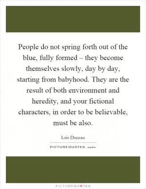 People do not spring forth out of the blue, fully formed – they become themselves slowly, day by day, starting from babyhood. They are the result of both environment and heredity, and your fictional characters, in order to be believable, must be also Picture Quote #1