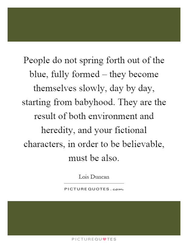 People do not spring forth out of the blue, fully formed – they become themselves slowly, day by day, starting from babyhood. They are the result of both environment and heredity, and your fictional characters, in order to be believable, must be also Picture Quote #1