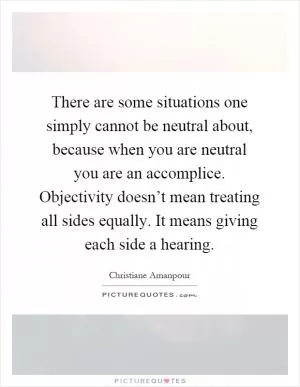 There are some situations one simply cannot be neutral about, because when you are neutral you are an accomplice. Objectivity doesn’t mean treating all sides equally. It means giving each side a hearing Picture Quote #1