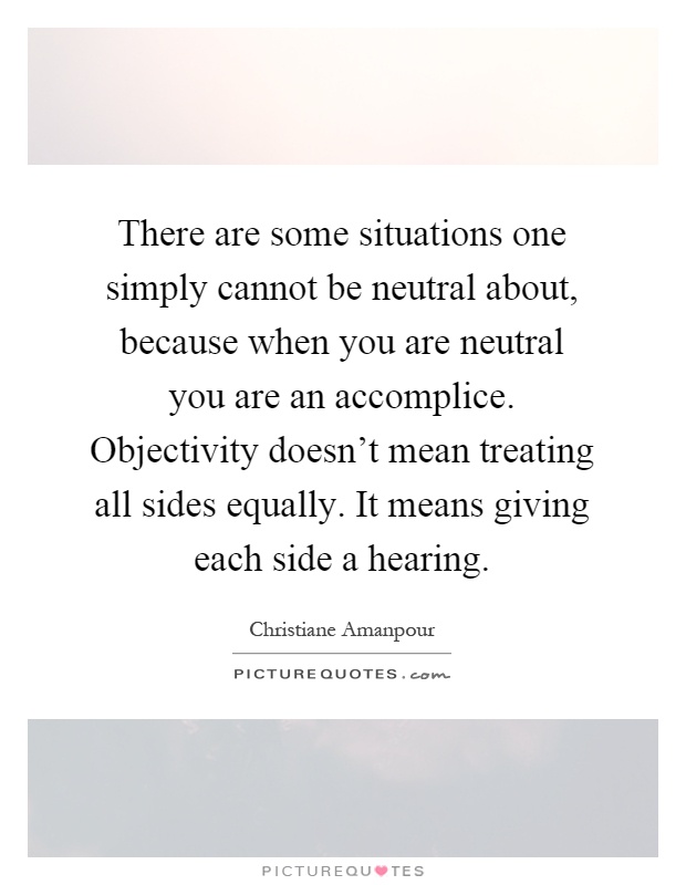 There are some situations one simply cannot be neutral about, because when you are neutral you are an accomplice. Objectivity doesn't mean treating all sides equally. It means giving each side a hearing Picture Quote #1