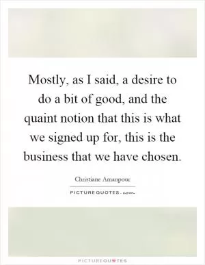 Mostly, as I said, a desire to do a bit of good, and the quaint notion that this is what we signed up for, this is the business that we have chosen Picture Quote #1
