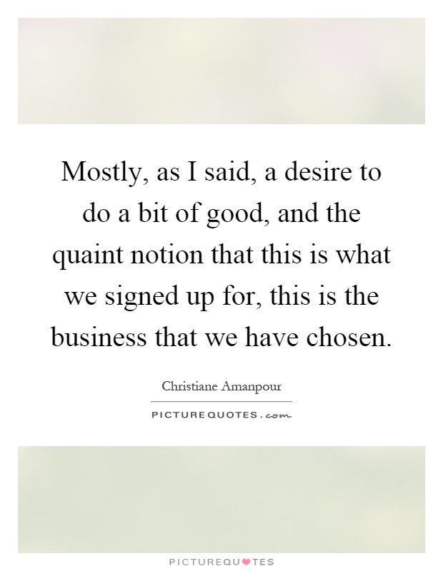 Mostly, as I said, a desire to do a bit of good, and the quaint notion that this is what we signed up for, this is the business that we have chosen Picture Quote #1