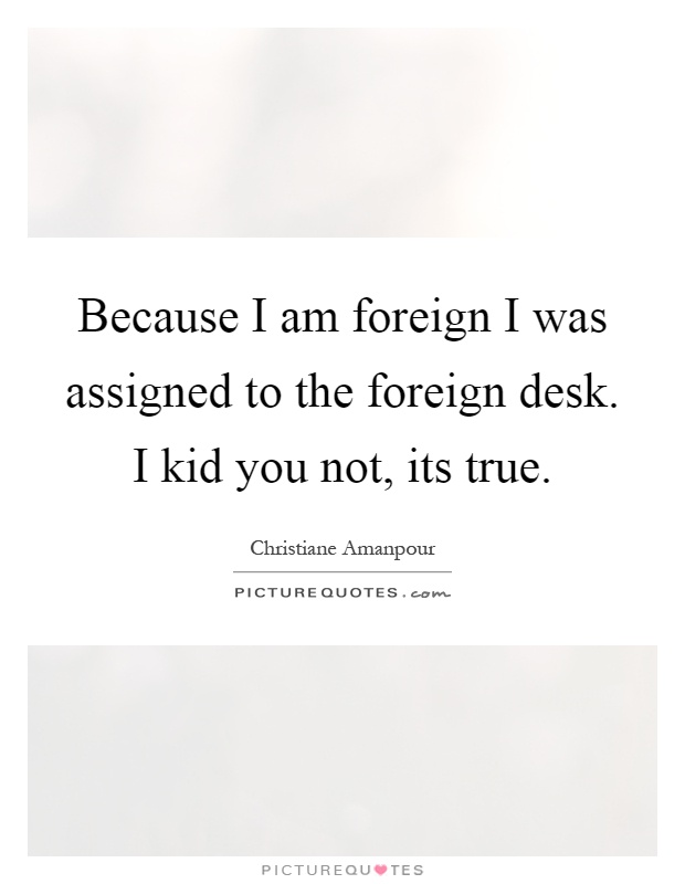 Because I am foreign I was assigned to the foreign desk. I kid you not, its true Picture Quote #1