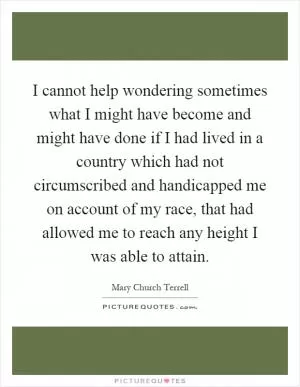 I cannot help wondering sometimes what I might have become and might have done if I had lived in a country which had not circumscribed and handicapped me on account of my race, that had allowed me to reach any height I was able to attain Picture Quote #1