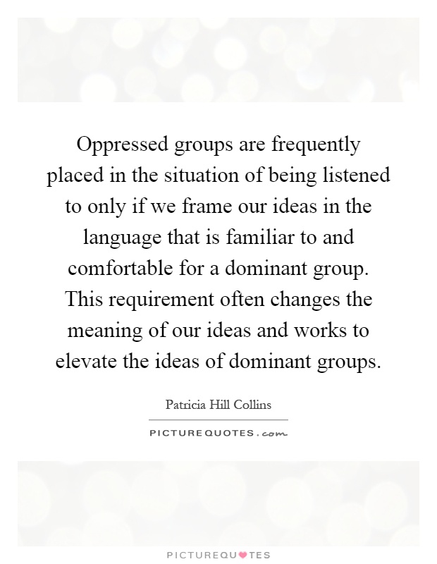 Oppressed groups are frequently placed in the situation of being listened to only if we frame our ideas in the language that is familiar to and comfortable for a dominant group. This requirement often changes the meaning of our ideas and works to elevate the ideas of dominant groups Picture Quote #1