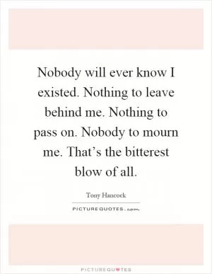 Nobody will ever know I existed. Nothing to leave behind me. Nothing to pass on. Nobody to mourn me. That’s the bitterest blow of all Picture Quote #1