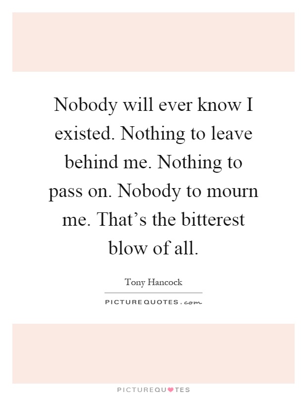 Nobody will ever know I existed. Nothing to leave behind me. Nothing to pass on. Nobody to mourn me. That's the bitterest blow of all Picture Quote #1