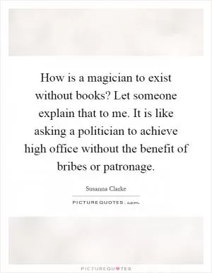 How is a magician to exist without books? Let someone explain that to me. It is like asking a politician to achieve high office without the benefit of bribes or patronage Picture Quote #1