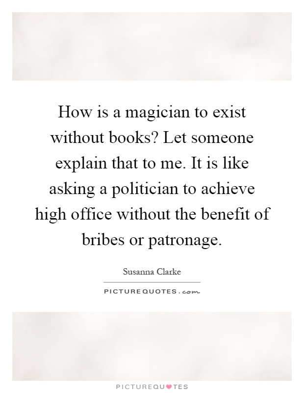 How is a magician to exist without books? Let someone explain that to me. It is like asking a politician to achieve high office without the benefit of bribes or patronage Picture Quote #1