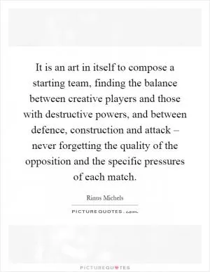 It is an art in itself to compose a starting team, finding the balance between creative players and those with destructive powers, and between defence, construction and attack – never forgetting the quality of the opposition and the specific pressures of each match Picture Quote #1