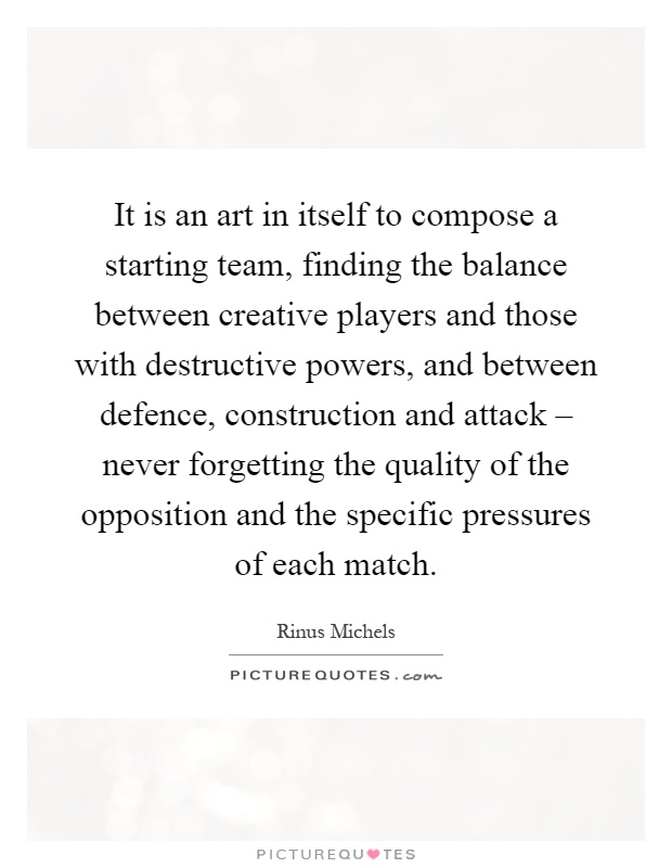 It is an art in itself to compose a starting team, finding the balance between creative players and those with destructive powers, and between defence, construction and attack – never forgetting the quality of the opposition and the specific pressures of each match Picture Quote #1
