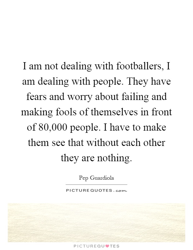 I am not dealing with footballers, I am dealing with people. They have fears and worry about failing and making fools of themselves in front of 80,000 people. I have to make them see that without each other they are nothing Picture Quote #1