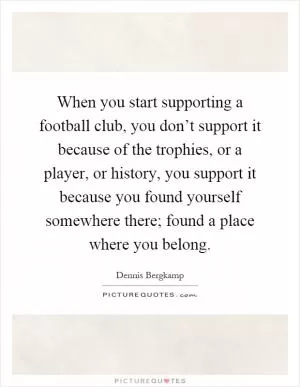 When you start supporting a football club, you don’t support it because of the trophies, or a player, or history, you support it because you found yourself somewhere there; found a place where you belong Picture Quote #1