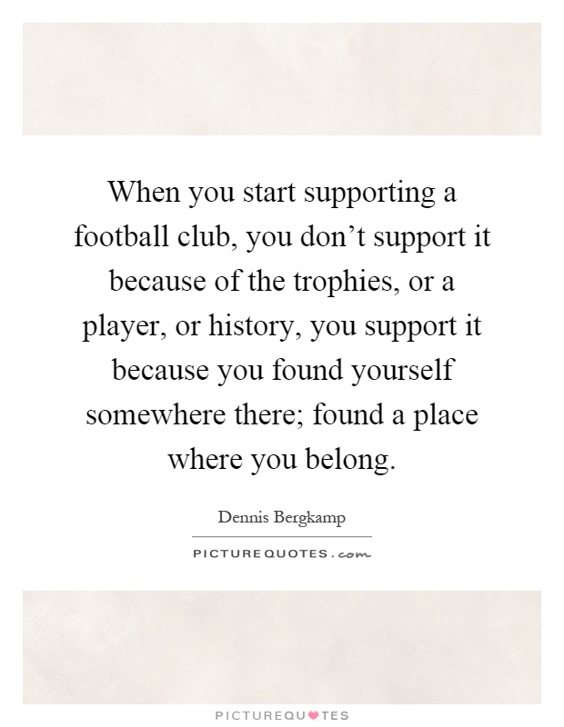 When you start supporting a football club, you don't support it because of the trophies, or a player, or history, you support it because you found yourself somewhere there; found a place where you belong Picture Quote #1