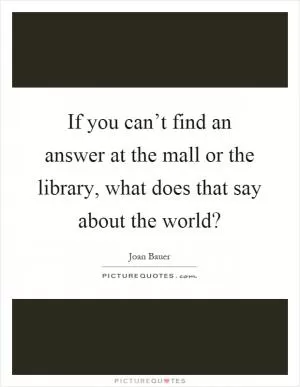 If you can’t find an answer at the mall or the library, what does that say about the world? Picture Quote #1