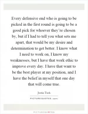 Every defensive end who is going to be picked in the first round is going to be a good pick for whoever they’re chosen by, but if I had to tell you what sets me apart, that would be my desire and determination to get better. I know what I need to work on, I know my weaknesses, but I have that work ethic to improve every day. I have that want to be the best player at my position, and I have the belief in myself that one day that will come true Picture Quote #1
