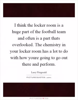 I think the locker room is a huge part of the football team and often is a part thats overlooked. The chemistry in your locker room has a lot to do with how youre going to go out there and perform Picture Quote #1