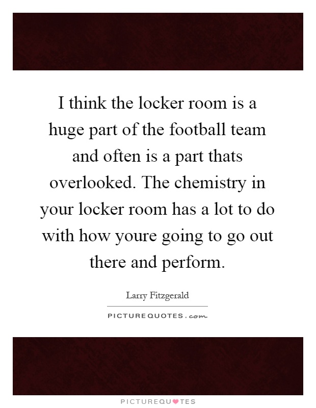 I think the locker room is a huge part of the football team and often is a part thats overlooked. The chemistry in your locker room has a lot to do with how youre going to go out there and perform Picture Quote #1