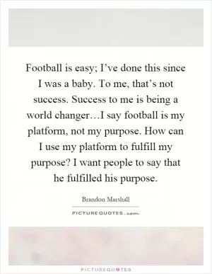 Football is easy; I’ve done this since I was a baby. To me, that’s not success. Success to me is being a world changer…I say football is my platform, not my purpose. How can I use my platform to fulfill my purpose? I want people to say that he fulfilled his purpose Picture Quote #1