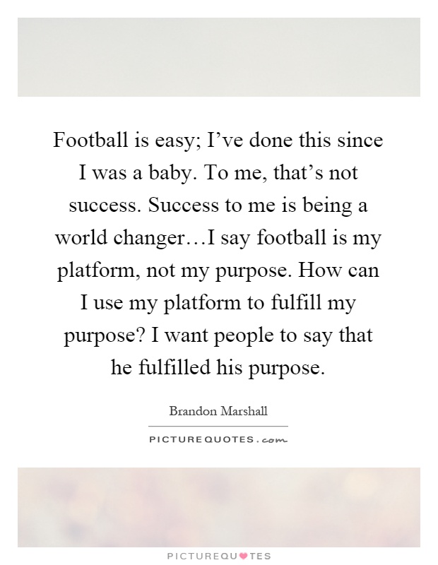 Football is easy; I've done this since I was a baby. To me, that's not success. Success to me is being a world changer…I say football is my platform, not my purpose. How can I use my platform to fulfill my purpose? I want people to say that he fulfilled his purpose Picture Quote #1