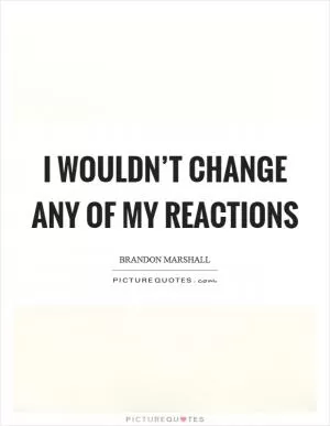 I wouldn’t change any of my reactions Picture Quote #1