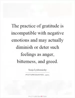 The practice of gratitude is incompatible with negative emotions and may actually diminish or deter such feelings as anger, bitterness, and greed Picture Quote #1