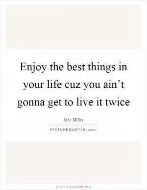Enjoy the best things in your life cuz you ain’t gonna get to live it twice Picture Quote #1