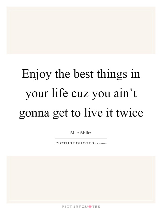Enjoy the best things in your life cuz you ain't gonna get to live it twice Picture Quote #1