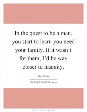 In the quest to be a man, you start to learn you need your family. If it wasn’t for them, I’d be way closer to insanity Picture Quote #1