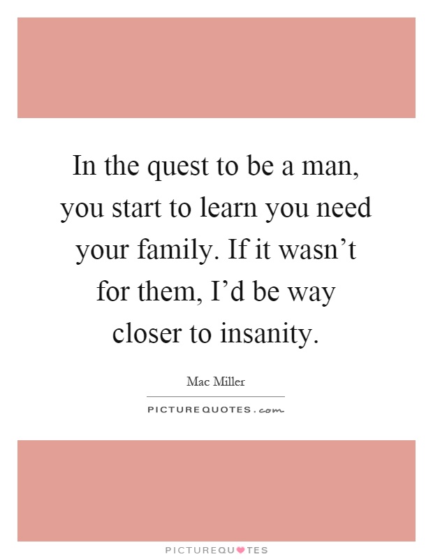 In the quest to be a man, you start to learn you need your family. If it wasn't for them, I'd be way closer to insanity Picture Quote #1