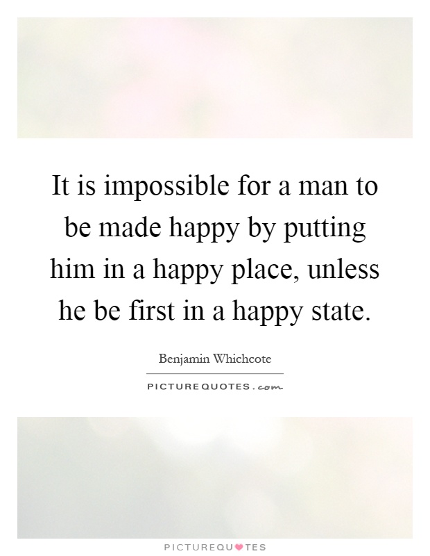 It is impossible for a man to be made happy by putting him in a happy place, unless he be first in a happy state Picture Quote #1