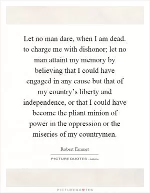 Let no man dare, when I am dead. to charge me with dishonor; let no man attaint my memory by believing that I could have engaged in any cause but that of my country’s liberty and independence, or that I could have become the pliant minion of power in the oppression or the miseries of my countrymen Picture Quote #1
