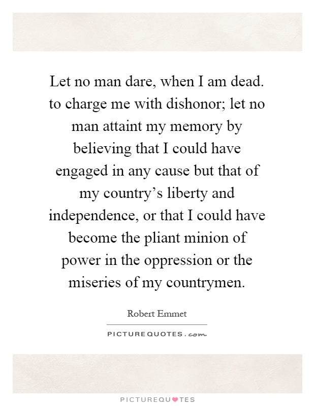 Let no man dare, when I am dead. to charge me with dishonor; let no man attaint my memory by believing that I could have engaged in any cause but that of my country's liberty and independence, or that I could have become the pliant minion of power in the oppression or the miseries of my countrymen Picture Quote #1