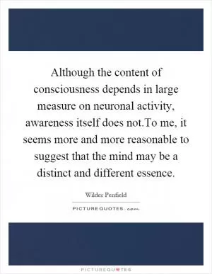 Although the content of consciousness depends in large measure on neuronal activity, awareness itself does not.To me, it seems more and more reasonable to suggest that the mind may be a distinct and different essence Picture Quote #1