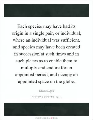 Each species may have had its origin in a single pair, or individual, where an individual was sufficient, and species may have been created in succession at such times and in such places as to enable them to multiply and endure for an appointed period, and occupy an appointed space on the globe Picture Quote #1