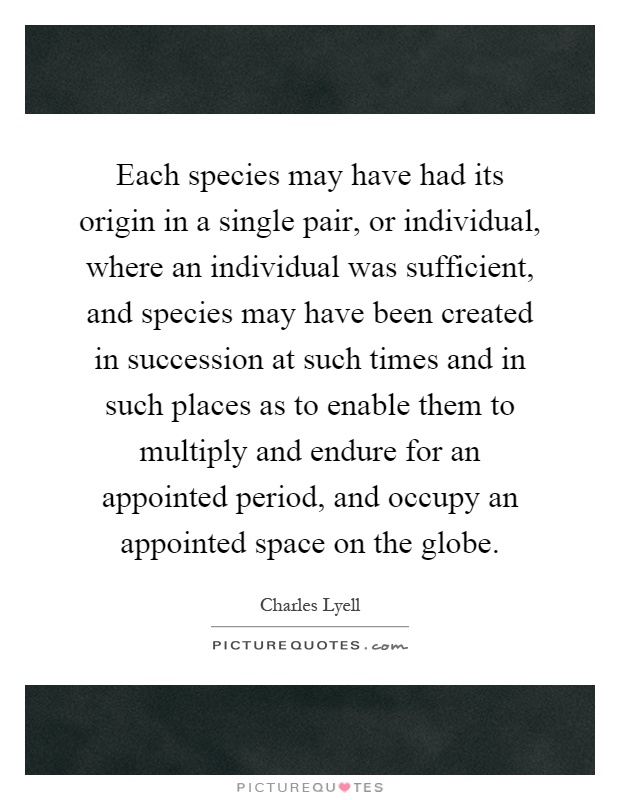 Each species may have had its origin in a single pair, or individual, where an individual was sufficient, and species may have been created in succession at such times and in such places as to enable them to multiply and endure for an appointed period, and occupy an appointed space on the globe Picture Quote #1